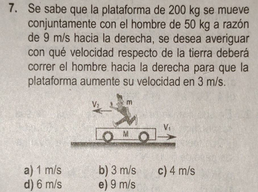 Se sabe que la plataforma de 200 kg se mueve
conjuntamente con el hombre de 50 kg a razón
de 9 m/s hacia la derecha, se desea averiguar
con qué velocidad respecto de la tierra deberá
correr el hombre hacia la derecha para que la
plataforma aumente su velocidad en 3 m/s.
a) 1 m/s b) 3 m/s c) 4 m/s
d) 6 m/s e) 9 m/s