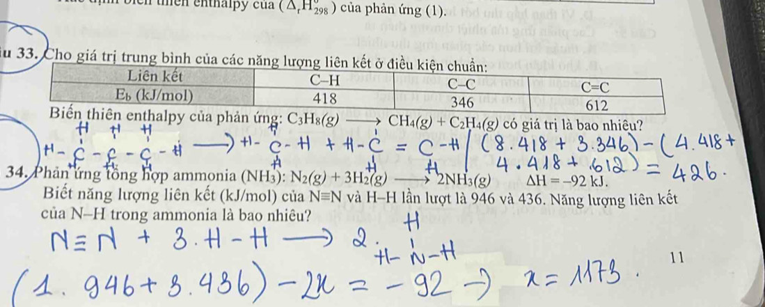 en  ten enthalpy cu a (△ _rH_(298)°) của phản (mg(1).
Su 33. Cho giá trị trung bình của các năng lư
enthalpy của phản ứng: C_3H_8(g) CH_4(g)+C_2H_4(g) có giá trị là bao nhiêu?
4_ 
34. Phản ứng tổng hợp ammonia (NH_3): N_2(g)+3H_2(g) to 2NH_3(g) △ H=-92kJ.
Biết năng lượng liên kết (kJ/mol) của Nequiv N và H-H lần lượt là 946 và 436. Năng lượng liên kết
của N-H trong ammonia là bao nhiêu?
11