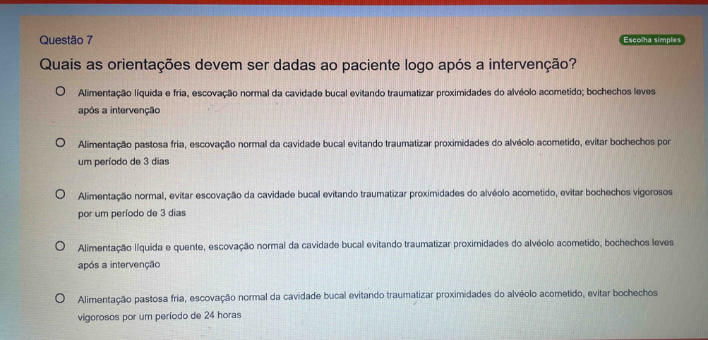 Escolha simples
Quais as orientações devem ser dadas ao paciente logo após a intervenção?
Alimentação líquida e fria, escovação normal da cavidade bucal evitando traumatizar proximidades do alvéolo acometido; bochechos leves
após a intervenção
Alimentação pastosa fria, escovação normal da cavidade bucal evitando traumatizar proximidades do alvéolo acometido, evitar bochechos por
um período de 3 dias
Alimentação normal, evitar escovação da cavidade bucal evitando traumatizar proximidades do alvéolo acometido, evitar bochechos vigorosos
por um período de 3 dias
Alimentação líquida e quente, escovação normal da cavidade bucal evitando traumatizar proximidades do alvéolo acometido, bochechos leves
após a intervenção
Alimentação pastosa fria, escovação normal da cavidade bucal evitando traumatizar proximidades do alvéolo acometido, evitar bochechos
vigorosos por um período de 24 horas