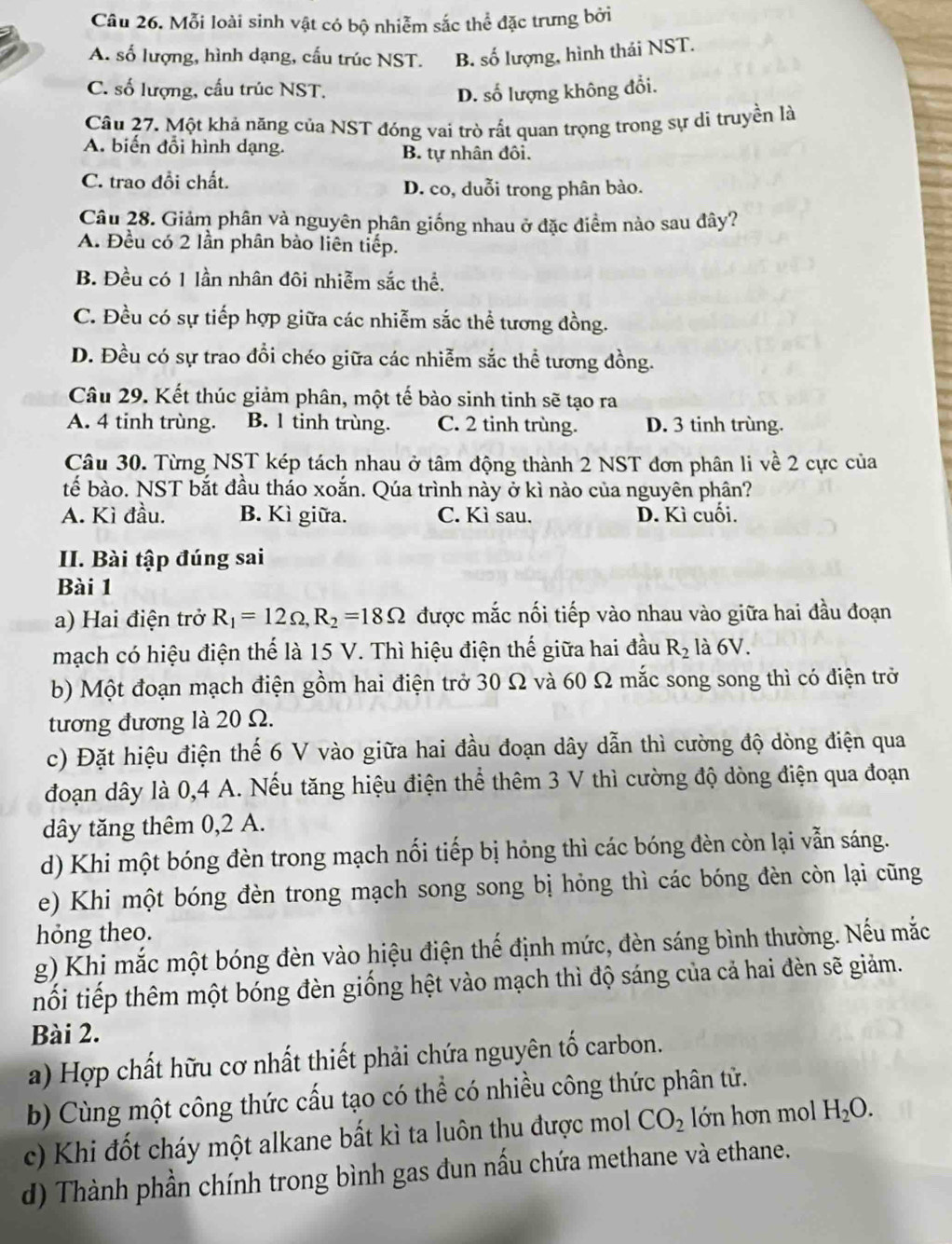 Mỗi loài sinh vật có bộ nhiễm sắc thể đặc trưng bởi
A. số lượng, hình dạng, cấu trúc NST. B. số lượng, hình thái NST.
C. số lượng, cấu trúc NST. D. số lượng không đổi.
Câu 27. Một khả năng của NST đóng vai trò rất quan trọng trong sự di truyền là
A. biến đổi hình dạng. B. tự nhân đôi.
C. trao đồi chất. D. co, duỗi trong phân bào.
Câu 28. Giảm phân và nguyên phân giống nhau ở đặc điểm nào sau đây?
A. Đều có 2 lần phân bào liên tiếp.
B. Đều có 1 lần nhân đôi nhiễm sắc thể.
C. Đều có sự tiếp hợp giữa các nhiễm sắc thể tương đồng.
D. Đều có sự trao đổi chéo giữa các nhiễm sắc thể tương đồng.
Câu 29. Kết thúc giảm phân, một tế bào sinh tinh sẽ tạo ra
A. 4 tinh trùng. B. l tinh trùng. C. 2 tinh trùng. D. 3 tinh trùng.
Câu 30. Từng NST kép tách nhau ở tâm động thành 2 NST đơn phân li về 2 cực của
tế bào. NST bắt đầu tháo xoắn. Qúa trình này ở kì nào của nguyên phần?
A. Kì đầu. B. Kì giữa. C. Kì sau. D. Kì cuối.
II. Bài tập đúng sai
Bài 1
a) Hai điện trở R_1=12Omega ,R_2=18Omega được mắc nối tiếp vào nhau vào giữa hai đầu đoạn
mạch có hiệu điện thể là 15 V. Thì hiệu điện thế giữa hai đầu R_2 là 6V.
b) Một đoạn mạch điện gồm hai điện trở 30 Ω và 60 Ω mắc song song thì có điện trở
tương đương là 20 Ω.
c) Đặt hiệu điện thế 6 V vào giữa hai đầu đoạn dây dẫn thì cường độ dòng điện qua
đoạn dây là 0,4 A. Nếu tăng hiệu điện thể thêm 3 V thì cường độ dòng điện qua đoạn
dây tăng thêm 0,2 A.
d) Khi một bóng đèn trong mạch nổi tiếp bị hỏng thì các bóng đèn còn lại vẫn sáng.
e) Khi một bóng đèn trong mạch song song bị hỏng thì các bóng đèn còn lại cũng
hóng theo.
g) Khi mắc một bóng đèn vào hiệu điện thế định mức, đèn sáng bình thường. Nếu mắc
nổi tiếp thêm một bóng đèn giống hệt vào mạch thì độ sáng của cả hai đèn sẽ giảm.
Bài 2.
a) Hợp chất hữu cơ nhất thiết phải chứa nguyên tố carbon.
b) Cùng một công thức cấu tạo có thể có nhiều công thức phân tử.
c) Khi đốt cháy một alkane bất kì ta luôn thu được mol CO_2 lớn hơn mol H_2O.
d) Thành phần chính trong bình gas đun nấu chứa methane và ethane.