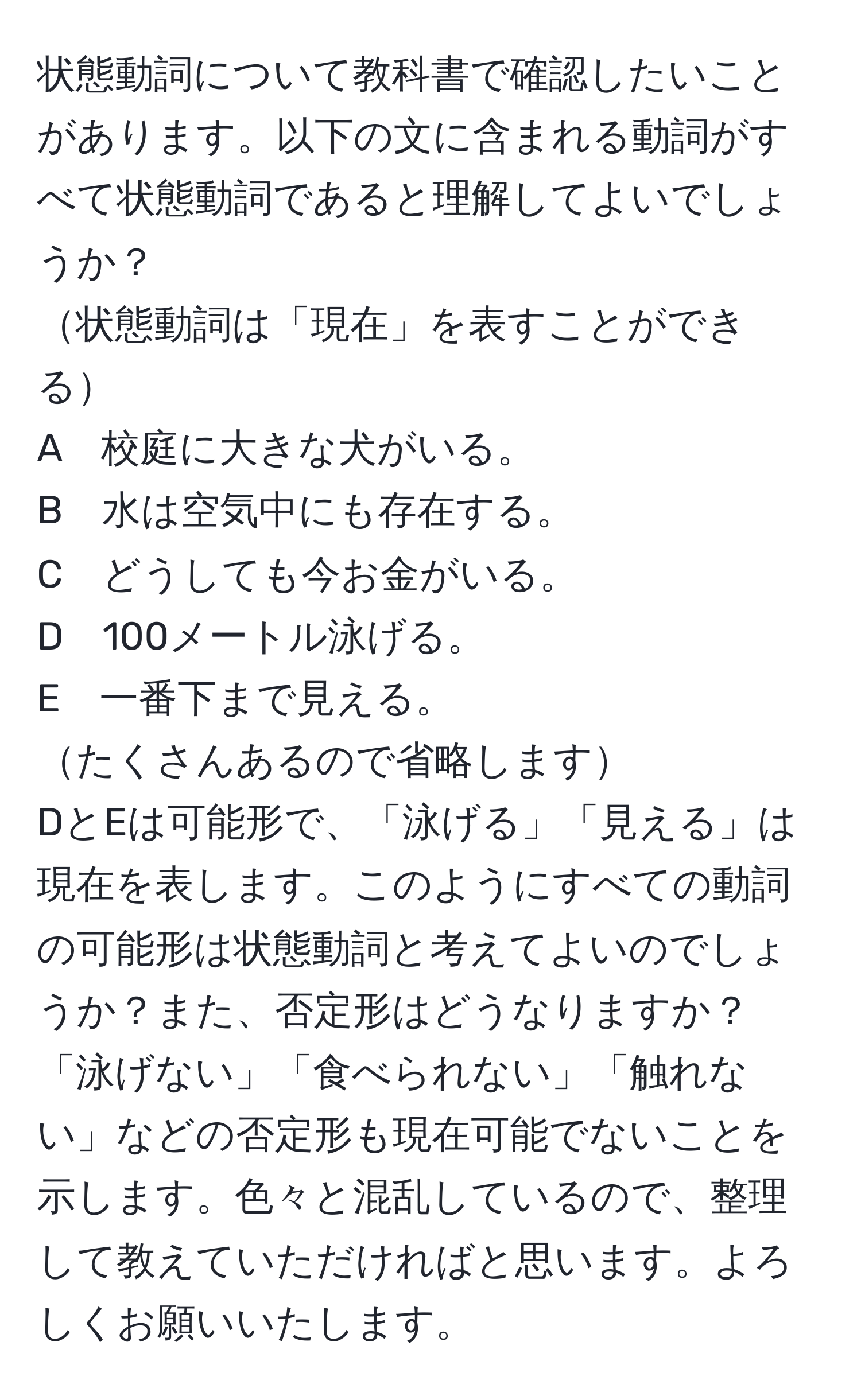 状態動詞について教科書で確認したいことがあります。以下の文に含まれる動詞がすべて状態動詞であると理解してよいでしょうか？  
状態動詞は「現在」を表すことができる  
A　校庭に大きな犬がいる。  
B　水は空気中にも存在する。  
C　どうしても今お金がいる。  
D　100メートル泳げる。  
E　一番下まで見える。  
たくさんあるので省略します  
DとEは可能形で、「泳げる」「見える」は現在を表します。このようにすべての動詞の可能形は状態動詞と考えてよいのでしょうか？また、否定形はどうなりますか？「泳げない」「食べられない」「触れない」などの否定形も現在可能でないことを示します。色々と混乱しているので、整理して教えていただければと思います。よろしくお願いいたします。