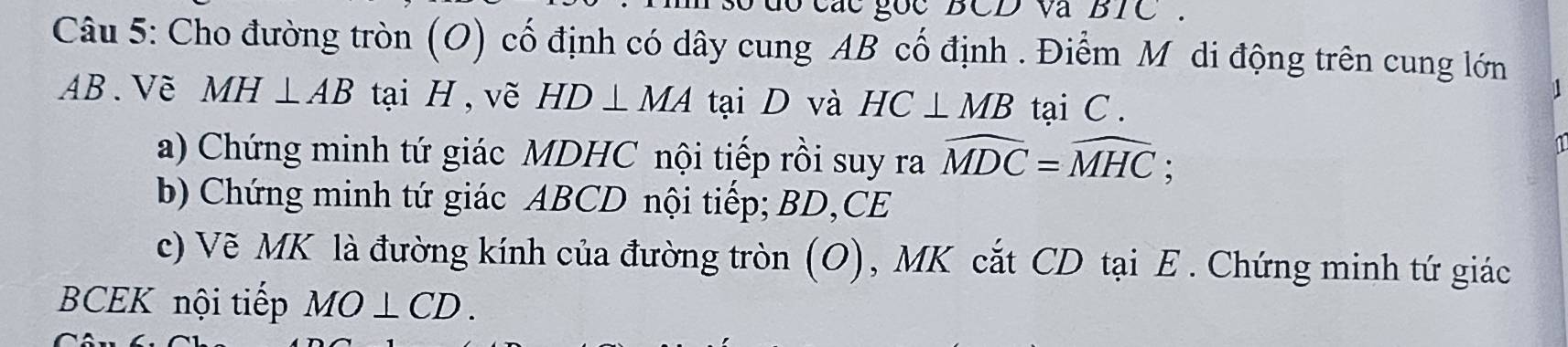 các goc BCD và BIC 
Câu 5: Cho đường tròn (O) cố định có dây cung AB cố định . Điểm Mỹ di động trên cung lớn
AB.Vẽ MH⊥ AB tại H , vẽ HD⊥ MA tại D và HC⊥ MB tại C. 
a) Chứng minh tứ giác MDHC nội tiếp rồi suy ra widehat MDC=widehat MHC; 
b) Chứng minh tứ giác ABCD nội tiếp; BD,CE 
c) Vẽ MK là đường kính của đường tròn (O), MK cắt CD tại E. Chứng minh tứ giác
BCEK nội tiếp MO⊥ CD.