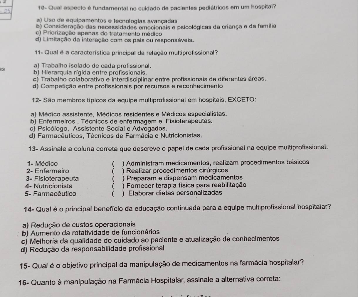 <
10- Qual aspecto é fundamental no cuidado de pacientes pediátricos em um hospital?
a) Uso de equipamentos e tecnologias avançadas
b) Consideração das necessidades emocionais e psicológicas da criança e da família
c) Priorização apenas do tratamento médico
d) Limitação da interação com os pais ou responsáveis.
11- Qual é a característica principal da relação multiprofissional?
a) Trabalho isolado de cada profissional.
s b) Hierarquia rígida entre profissionais.
c) Trabalho colaborativo e interdisciplinar entre profissionais de diferentes áreas.
d) Competição entre profissionais por recursos e reconhecimento
12- São membros típicos da equipe multiprofissional em hospitais, EXCETO:
a) Médico assistente, Médicos residentes e Médicos especialistas.
b) Enfermeiros , Técnicos de enfermagem e Fisioterapeutas.
c) Psicólogo, Assistente Social e Advogados.
d) Farmacêuticos, Técnicos de Farmácia e Nutricionistas.
13- Assinale a coluna correta que descreve o papel de cada profissional na equipe multiprofissional:
1- Médico ( ) Administram medicamentos, realizam procedimentos básicos
2- Enfermeiro  ) Realizar procedimentos cirúrgicos
3- Fisioterapeuta  ) Preparam e dispensam medicamentos
4- Nutricionista (  ) Fornecer terapia física para reabilitação
5- Farmacêutico ( ) Elaborar dietas personalizadas
14- Qual é o principal benefício da educação continuada para a equipe multiprofissional hospitalar?
a) Redução de custos operacionais
b) Aumento da rotatividade de funcionários
c) Melhoria da qualidade do cuidado ao paciente e atualização de conhecimentos
d) Redução da responsabilidade profissional
15- Qual é o objetivo principal da manipulação de medicamentos na farmácia hospitalar?
16- Quanto à manipulação na Farmácia Hospitalar, assinale a alternativa correta: