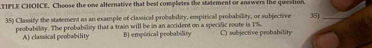 TIPLE CHOICE. Choose the one alternative that best completes the statement or answers the question.
35) Classify the statement as an example of classical probability, empirical probability, or subjective 35)
probability. The probability that a train will be in an accident on a specific route is 1%.
A) classical probability B) empirical probability C) subjective probability