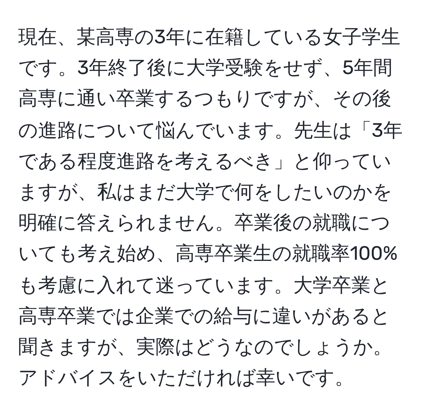 現在、某高専の3年に在籍している女子学生です。3年終了後に大学受験をせず、5年間高専に通い卒業するつもりですが、その後の進路について悩んでいます。先生は「3年である程度進路を考えるべき」と仰っていますが、私はまだ大学で何をしたいのかを明確に答えられません。卒業後の就職についても考え始め、高専卒業生の就職率100%も考慮に入れて迷っています。大学卒業と高専卒業では企業での給与に違いがあると聞きますが、実際はどうなのでしょうか。アドバイスをいただければ幸いです。