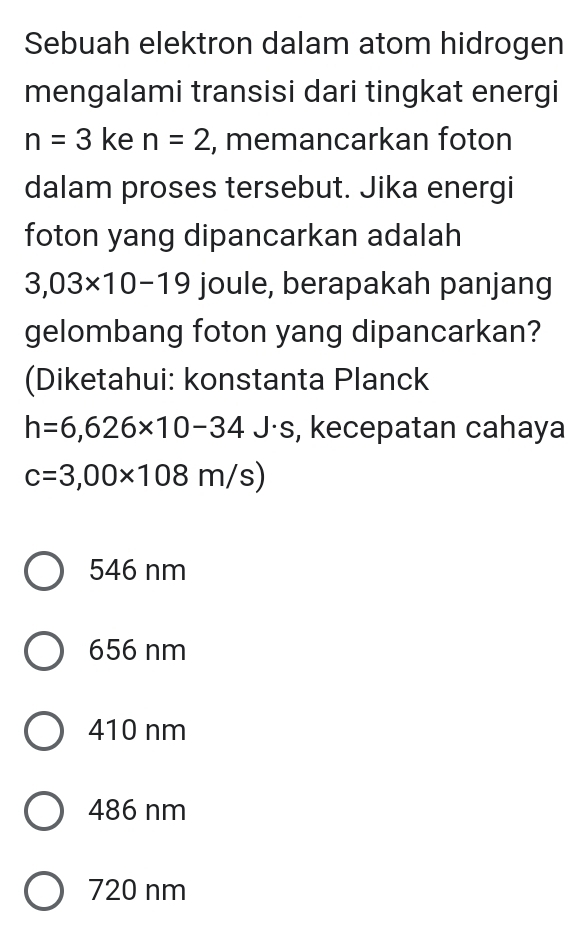 Sebuah elektron dalam atom hidrogen
mengalami transisi dari tingkat energi
n=3 ke n=2 , memancarkan foton
dalam proses tersebut. Jika energi
foton yang dipancarkan adalah
3,03* 10-19 joule, berapakah panjang
gelombang foton yang dipancarkan?
(Diketahui: konstanta Planck
h=6,626* 10-34J· s , kecepatan cahaya
c=3,00* 108m/s)
546 nm
656 nm
410 nm
486 nm
720 nm