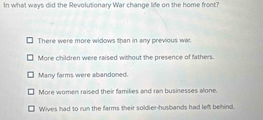 In what ways did the Revolutionary War change life on the home front?
There were more widows than in any previous war.
More children were raised without the presence of fathers.
Many farms were abandoned.
More women raised their families and ran businesses alone.
Wives had to run the farms their soldier-husbands had left behind.