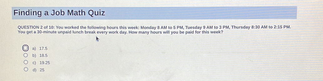 Finding a Job Math Quiz
QUESTION 2 of 10: You worked the following hours this week : Monday 8 AM to 5 PM, Tuesday 9 AM to 3 PM, Thursday 8:30 AM to 2:15 PM.
You get a 30-minute unpaid lunch break every work day. How many hours will you be paid for this week?
a) 17.5
b) 18.5
c) 19.25
d) 25