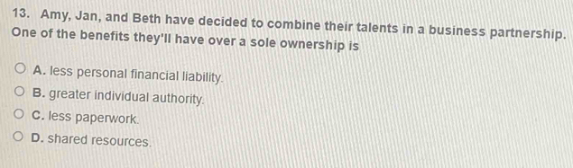 Amy, Jan, and Beth have decided to combine their talents in a business partnership.
One of the benefits they'll have over a sole ownership is
A. less personal financial liability.
B. greater individual authority.
C. less paperwork
D. shared resources.