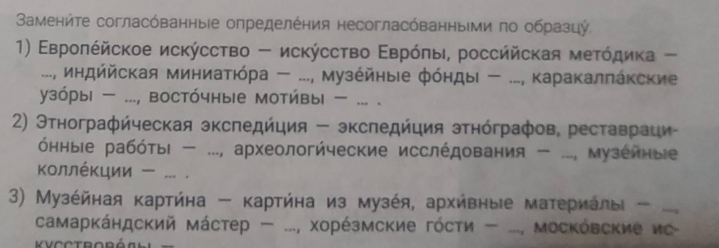 Вамениτе согласόванныіе определения несогласόванныΙμи πο образцу 
1) Εврοπέйское исκύссτво - исκύссτво Εврόπы, россййская меτόдиκа - 
..., индййская миниаΤίόра - ..., Музейηыιе фόηдыι - ..., Κаракалπакские 
узόры ..., востόчные мотивы ... . 
2) Этнографήческая экспедήция - экспедήция этнόграфов, реставраци 
όнныΙе рабότьι - ..., археологйческие исслέдования - ..., музеиные 
ΚοллέΚции - ... . 
3) Μузέйная κартήна - κартήна из музέя, архήвныιе материалыι - 
самарκάндский мάстер ..., Χорέзмские гόсти - ..., ΜосΚовские ис- 
Vcctroréahl =