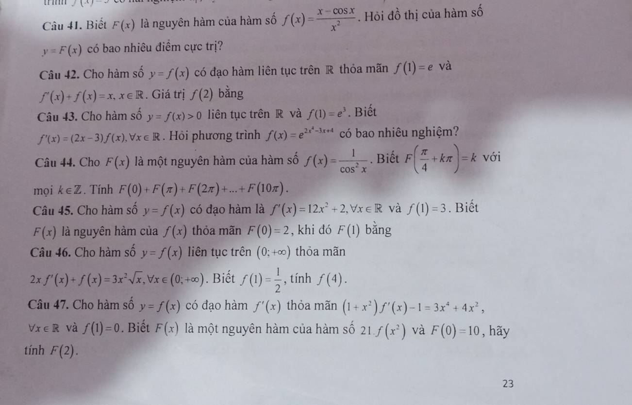 J(x)-
Câu 41. Biết F(x) là nguyên hàm của hàm số f(x)= (x-cos x)/x^2 . Hỏi đồ thị của hàm số
y=F(x) có bao nhiêu điềm cực trị?
Câu 42. Cho hàm số y=f(x) có đạo hàm liên tục trên R thỏa mãn f(1)=e và
f'(x)+f(x)=x,x∈ R. Giá trị f(2) bằng
Câu 43. Cho hàm số y=f(x)>0 liên tục trên R và f(1)=e^3. Biết
f'(x)=(2x-3)f(x),forall x∈ R. Hỏi phương trình f(x)=e^(2x^4)-3x+4 có bao nhiêu nghiệm?
Câu 44. Cho F(x) là một nguyên hàm của hàm số f(x)= 1/cos^2x . Biết F( π /4 +kπ )=k với
mọi k∈ Z. Tính F(0)+F(π )+F(2π )+...+F(10π ).
Câu 45. Cho hàm số y=f(x) có đạo hàm là f'(x)=12x^2+2,forall x∈ R và f(1)=3. Biết
F(x) là nguyên hàm của f(x) thỏa mãn F(0)=2 , khi đó F(1) bǎng
Câu 46. Cho hàm số y=f(x) liên tục trên (0;+∈fty ) thỏa mãn
2xf'(x)+f(x)=3x^2sqrt(x),forall x∈ (0;+∈fty ). Biết f(1)= 1/2  , tính f(4).
Câu 47. Cho hàm số y=f(x) có đạo hàm f'(x) thỏa mãn (1+x^2). f'(x)-1=3x^4+4x^2,
forall x∈ R và f(1)=0. Biết F(x) là một nguyên hàm của hàm số 2 1.f(x^2) và F(0)=10 , hãy
tính F(2).
23