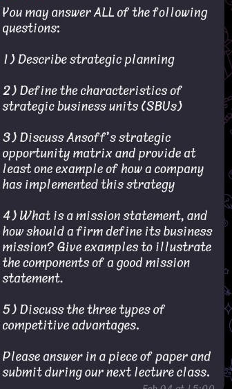 You may answer ALL of the following 
questions: 
1 ) Describe strategic planning 
2) Define the characteristics of 
strategic business units (SBUs) 
3 Discuss Ansoff's strategic 
opportunity matrix and provide at 
least one example of how a company 
has implemented this strategy 
4) What is a mission statement, and 
how should a firm define its business 
mission? Give examples to illustrate 
the components of a good mission 
statement. 
5) Discuss the three types of 
competitive advantages. 
Please answer in a piece of paper and 
submit during our next lecture class. ad