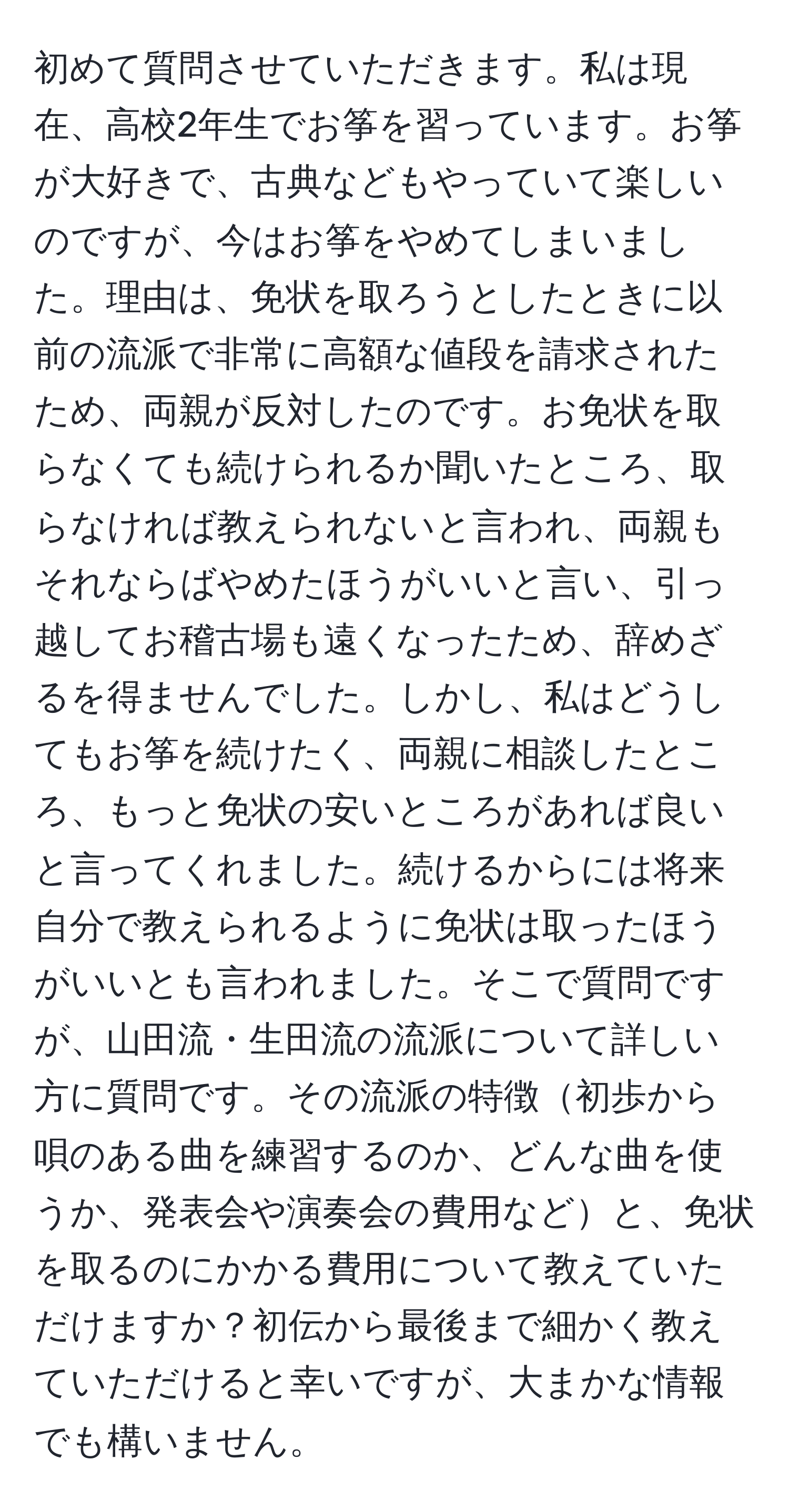 初めて質問させていただきます。私は現在、高校2年生でお筝を習っています。お筝が大好きで、古典などもやっていて楽しいのですが、今はお筝をやめてしまいました。理由は、免状を取ろうとしたときに以前の流派で非常に高額な値段を請求されたため、両親が反対したのです。お免状を取らなくても続けられるか聞いたところ、取らなければ教えられないと言われ、両親もそれならばやめたほうがいいと言い、引っ越してお稽古場も遠くなったため、辞めざるを得ませんでした。しかし、私はどうしてもお筝を続けたく、両親に相談したところ、もっと免状の安いところがあれば良いと言ってくれました。続けるからには将来自分で教えられるように免状は取ったほうがいいとも言われました。そこで質問ですが、山田流・生田流の流派について詳しい方に質問です。その流派の特徴初歩から唄のある曲を練習するのか、どんな曲を使うか、発表会や演奏会の費用などと、免状を取るのにかかる費用について教えていただけますか？初伝から最後まで細かく教えていただけると幸いですが、大まかな情報でも構いません。