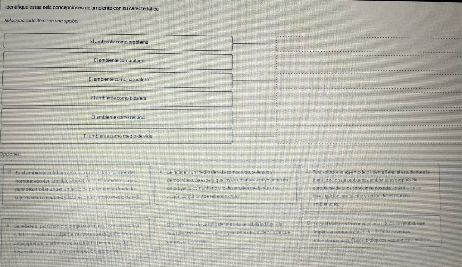 Identifique estas seis concepciones de ambiente con su característica
Relaciona cada ítem con una opción:
El ambiente como problema
El ambiente comunitario
El ambiente como naturaleza
El ambiente como biósfera
El ambiente como recurso
El ambiente como medio de vida
Opciones:
# Es el ambiente cotidiano en cada uno de los espacios del I Se refiere a un medio de vida compartido, solidario y Para solucionar esté modelo intenta llevar al estudiante a la
hombre: escolar, familiar, laboral, ocio. El ambiente propio democrático. Se espera que los estudiantes se involucren en identificación de problemas ambientales después de
para desarrollar un sentimiento de pertenencía, donde los un proyecto comunitario y to desarrollen mediante una apropiarse de unos conocimientos relacionados con la
sujetos sean creadores y actores de su propio medio de vida. acción conjunta y de reflexión crítica. investigación, evaluación y acción de los asuntos
ambientales.
# Se refiere al patrimonio biológico colectivo, asociado con la #l Ello supone el desarrollo de una alta sensibilidad hacía la H Lo cual invita a reflexionar en una educación global, que
calidad de vida. El ambiente se agota y se degrada, por ello se naturaleza y su conocimiento y la toma de conciencia de que implica la comprensión de los distintos sistemas
debe aprender a administrario con una perspectiva de somos parte de ella. interrelacionados: físicos, biológicos, económicos, políticos,
desarrollo sustenible y de participación equilativa.