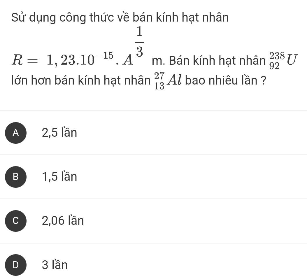 Sử dụng công thức về bán kính hạt nhân
R=1,23.10^(-15).A^(frac 1)3m. Bán kính hạt nhân _(92)^(238)U
lớn hơn bán kính hạt nhân _(13)^(27)Al bao nhiêu lần ?
A 2,5 lần
B1, 5 lần
c 2,06 lần
D 3 lần