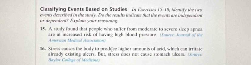 Classifying Events Based on Studies In Exercises 15-18, identify the two 
events described in the study. Do the results indicate that the events are independent 
or dependent? Explain your reasoning. 
15. A study found that people who suffer from moderate to severe sleep apnea 
are at increased risk of having high blood pressure. (Source Journal of the 
American Medical Association) 
16. Stress causes the body to produce higher amounts of acid, which can irritate 
already existing ulcers. But, stress does not cause stomach ulcers. (Source 
Baylor College of Medicine)