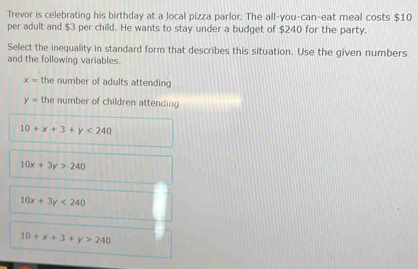 Trevor is celebrating his birthday at a local pizza parlor. The all-you-can-eat meal costs $10
per adult and $3 per child. He wants to stay under a budget of $240 for the party.
Select the inequality in standard form that describes this situation. Use the given numbers
and the following variables.
x= the number of adults attending
y= the number of children attending
10+x+3+y<240</tex>
10x+3y>240
10x+3y<240</tex>
10+x+3+y>240