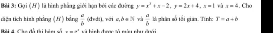 Gọi (H) là hình phẳng giới hạn bởi các đường y=x^2+x-2, y=2x+4, x=1 và x=4. Cho 
diện tích hình phẳng (H) bằng  a/b  1 (đvdt) ), với a,b∈ N và  a/b  là phân số tối giản. Tính: T=a+b
Bài 4. Cho đồ thi hàm số y=e^x và hình được tô màu như dưới