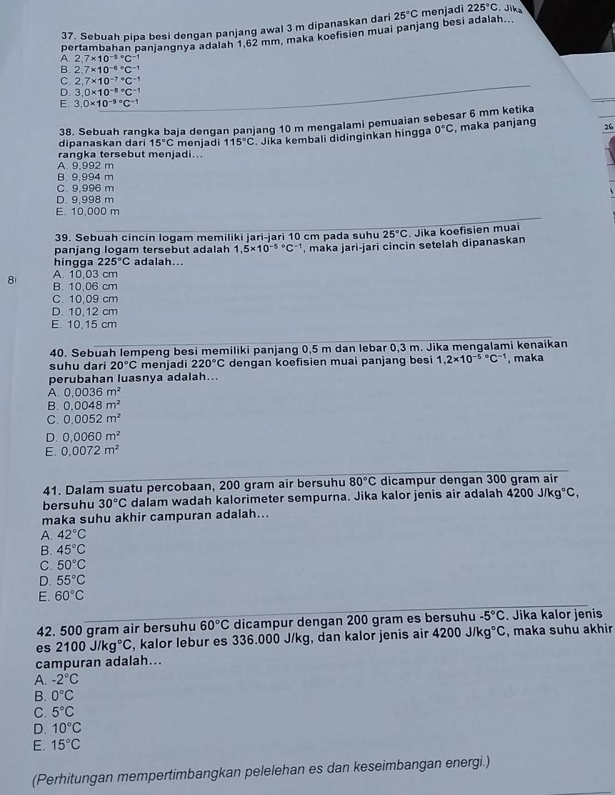 Sebuah pipa besi dengan panjang awal 3 m dipanaskan dari 25°Cr menjadi 225°C. Jika
pertambahan panjangnya adalah 1,62 mm, maka koefisien muai panjang besi adalah...
A. 2,7* 10^((-5)°C^-1)
B. 2,7* 10^((-6)°C^-1)
C. 2,7* 10^((-7)°C^-1)
。 3,0* 10^((-8)°C^-1)
E. 3.0* 10^((-9)°C^-1)
38. Sebuah rangka baja dengan panjang 10 m mengalami pemuaian sebesar 6 mm ketika
dipanaskan dari 15°C menjadi 115°C. Jika kembali didinginkan hingga 0°C , maka panjang 26
rangka tersebut menjadi...
A. 9,992 m
B. 9,994 m
C. 9,996 m
D. 9,998 m
E. 10,000 m
39. Sebuah cincin logam memiliki jari-jari 10 cm pada suhu 25°C. Jika koefisien muai
panjang logam tersebut adalah 1,5* 10^((-5)°C^-1) , maka jari-jari cincin setelah dipanaskan
hingga 225°C adalah...
A. 10,03 cm
8 B. 10,06 cm
C. 10,09 cm
D. 10,12 cm
E. 10,15 cm
40. Sebuah lempeng besi memiliki panjang 0,5 m dan lebar 0,3 m. Jika mengalami kenaikan
suhu dari 20°C menjadi 220°C dengan koefisien muai panjang besi 1,2* 10^((-5)°C^-1) , maka
perubahan luasnya adalah...
A. 0.0036m^2
B. 0,0048m^2
C. 0.0052m^2
D. 0,0060m^2
E. 0,0072m^2
41. Dalam suatu percobaan, 200 gram air bersuhu 80°C dicampur dengan 300 gram air
bersuhu 30°C dalam wadah kalorimeter sempurna. Jika kalor jenis air adalah 4200J/kg°C,
maka suhu akhir campuran adalah...
A. 42°C
B. 45°C
C. 50°C
D. 55°C
E. 60°C
42. 500 gram air bersuhu 60°C dicampur dengan 200 gram es bersuhu -5°C. Jika kalor jenis
es 2100J/kg°C , kalor lebur es 336.000 J/kg, dan kalor jenis air 4200J/kg°C , maka suhu akhir
campuran adalah...
A. -2°C
B. 0°C
C. 5°C
D. 10°C
E. 15°C
(Perhitungan mempertimbangkan pelelehan es dan keseimbangan energi.)