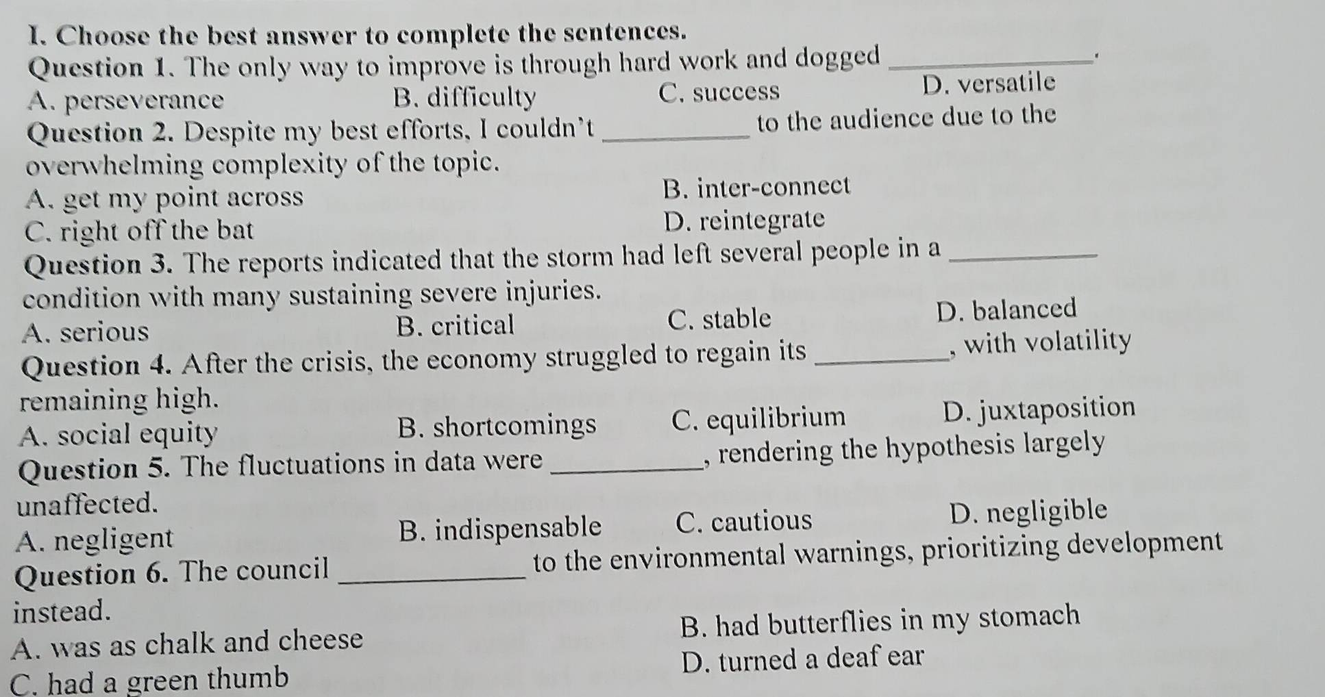 Choose the best answer to complete the sentences.
Question 1. The only way to improve is through hard work and dogged_
.
A. perseverance B. difficulty C. success D. versatile
Question 2. Despite my best efforts, I couldn’t _to the audience due to the
overwhelming complexity of the topic.
A. get my point across B. inter-connect
C. right off the bat
D. reintegrate
Question 3. The reports indicated that the storm had left several people in a_
condition with many sustaining severe injuries.
A. serious B. critical C. stable D. balanced
Question 4. After the crisis, the economy struggled to regain its _, with volatility 
remaining high.
A. social equity B. shortcomings C. equilibrium D. juxtaposition
Question 5. The fluctuations in data were _, rendering the hypothesis largely .
unaffected.
C. cautious
A. negligent B. indispensable D. negligible
Question 6. The council _to the environmental warnings, prioritizing development
instead.
A. was as chalk and cheese B. had butterflies in my stomach
D. turned a deaf ear
C. had a green thumb