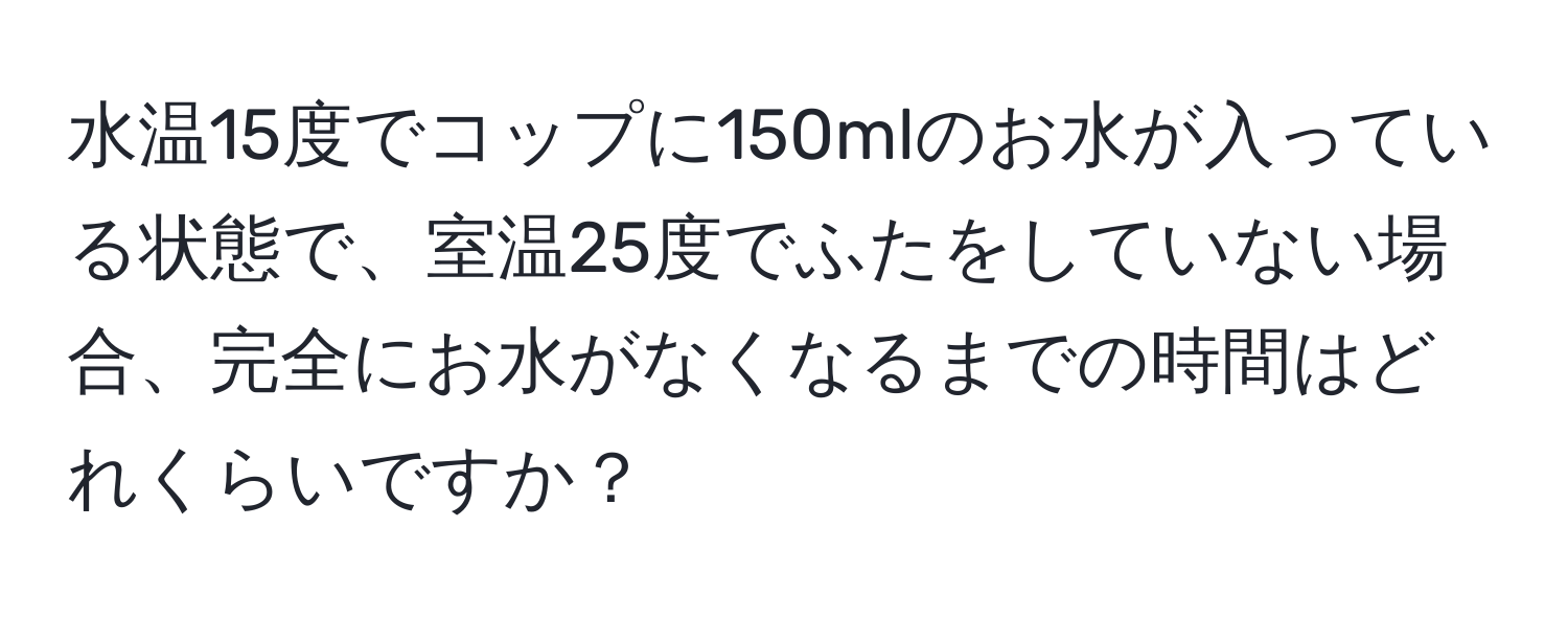 水温15度でコップに150mlのお水が入っている状態で、室温25度でふたをしていない場合、完全にお水がなくなるまでの時間はどれくらいですか？