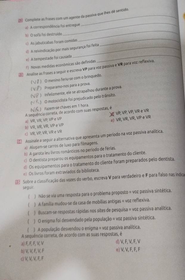 Complete as frases com um agente da passiva que lhes dê sentido.
_
a) A correspondência foi entregue
_
b) O sofá foi destruido
c) As jabuticabas foram comidas
_
_
d) A reivindicação por mais segurança foi feita
e) A tempestade foi causada
f) Novas medidas econômicas são definidas
€ Analise as frases a seguir e escreva VP para voz passiva e VR para voz reflexiva.
[ ) O menino feriu-se com o brinquedo.
) Preparamo-nos para a prova.
) Infelizmente, ele se atrapalhou durante a prova.
(~ ) O motociclista foi prejudicado pelo trânsito.
( ) Fazem-se chaves em 1 hora.
A sequência correta, de acordo com suas respostas, é
VP, VP, VP, VR e VR
a) VR, VR, VP, VP e VP
e) VR, VR, VR, VP e VR
b) VR, VR, VR, VP e VP
c) VR, VP, VR, VR e VR
* Assinale a seguir a alternativa que apresenta um período na voz passiva analítica.
a) Alugam-se carros de luxo para filmagens.
b) A garota leu livros românticos no período de férias.
c) O dentista preparou os equipamentos para o tratamento do cliente.
d) Os equipamentos para o tratamento do cliente foram preparados pelo dentista.
e) Os livros foram extraviados da biblioteca.
Sobre a classificação das vozes do verbo, escreva V para verdadeiro e F para falso nas indica
seguir.
( ) Não se via uma resposta para o problema proposto = voz passiva sintética.
 ) A família mudou-se da casa de mobílias antigas = voz reflexiva.
) Buscam-se respostas rápidas nos sites de pesquisa = voz passiva analítica.
( ) O enigma foi desvendado pela população = voz passiva sintética.
) A população desvendou o enigma = voz passiva analítica.
A sequência correta, de acordo com as suas respostas, é
a) F, F, F, V, V d) V, F, V, F, V
b) V, V, F, V, F e) V, V, F, F, F
c) V, V, V, F, F