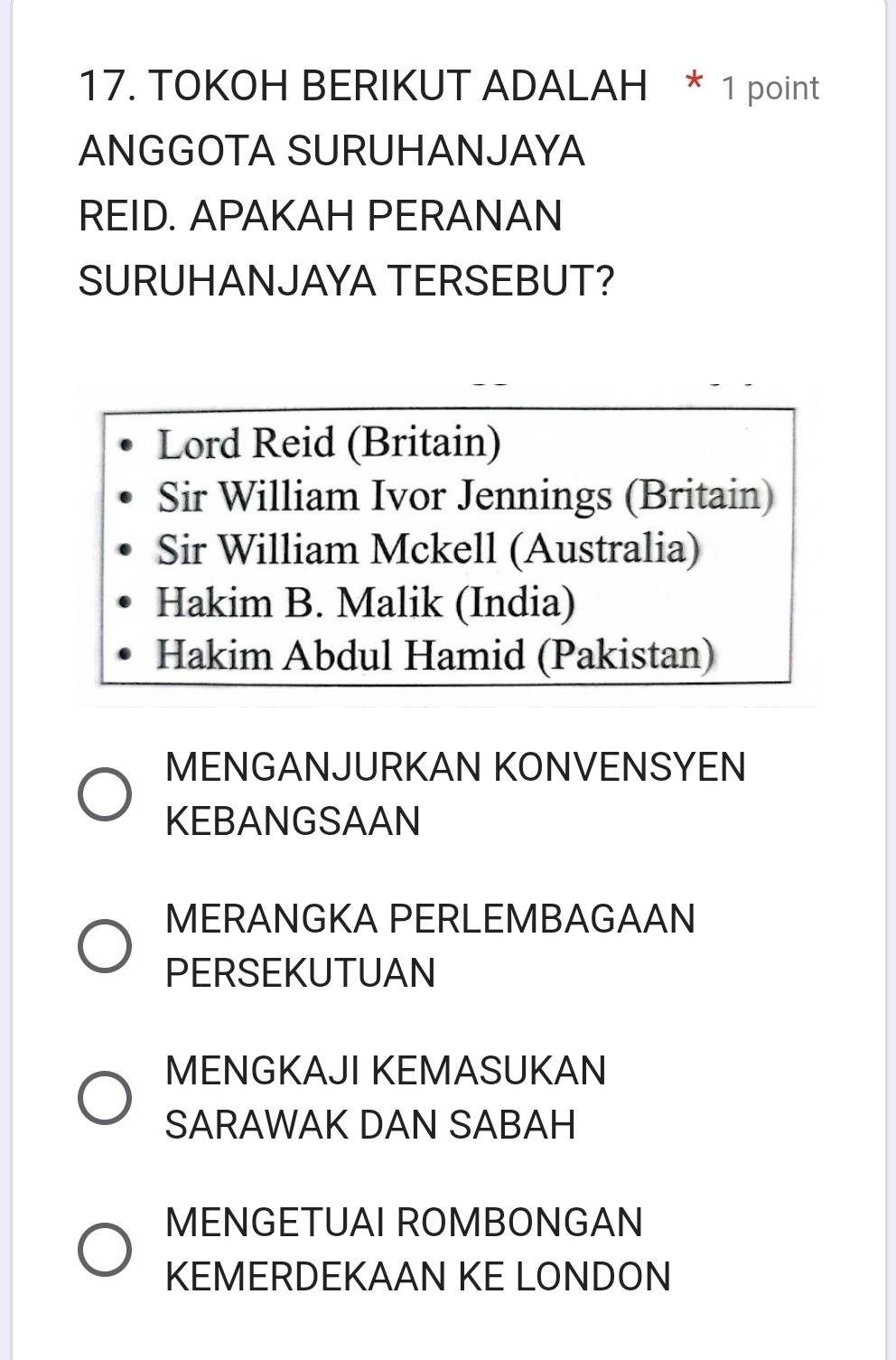 TOKOH BERIKUT ADALAH * 1 point
ANGGOTA SURUHANJAYA
REID. APAKAH PERANAN
SURUHANJAYA TERSEBUT?
Lord Reid (Britain)
Sir William Ivor Jennings (Britain)
Sir William Mckell (Australia)
Hakim B. Malik (India)
Hakim Abdul Hamid (Pakistan)
MENGANJURKAN KONVENSYEN
KEBANGSAAN
MERANGKA PERLEMBAGAAN
PERSEKUTUAN
MENGKAJI KEMASUKAN
SARAWAK DAN SABAH
MENGETUAI ROMBONGAN
KEMERDEKAAN KE LONDON