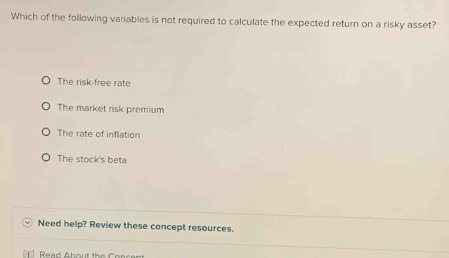 Which of the following variables is not required to calculate the expected return on a risky asset?
The risk-free rate
The market risk premium
The rate of inflation
The stock's beta
Need help? Review these concept resources.
Read About the Concer