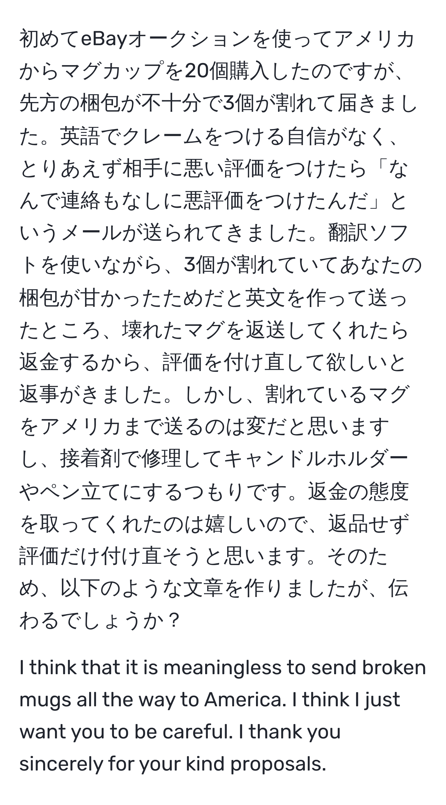 初めてeBayオークションを使ってアメリカからマグカップを20個購入したのですが、先方の梱包が不十分で3個が割れて届きました。英語でクレームをつける自信がなく、とりあえず相手に悪い評価をつけたら「なんで連絡もなしに悪評価をつけたんだ」というメールが送られてきました。翻訳ソフトを使いながら、3個が割れていてあなたの梱包が甘かったためだと英文を作って送ったところ、壊れたマグを返送してくれたら返金するから、評価を付け直して欲しいと返事がきました。しかし、割れているマグをアメリカまで送るのは変だと思いますし、接着剤で修理してキャンドルホルダーやペン立てにするつもりです。返金の態度を取ってくれたのは嬉しいので、返品せず評価だけ付け直そうと思います。そのため、以下のような文章を作りましたが、伝わるでしょうか？ 

I think that it is meaningless to send broken mugs all the way to America. I think I just want you to be careful. I thank you sincerely for your kind proposals.