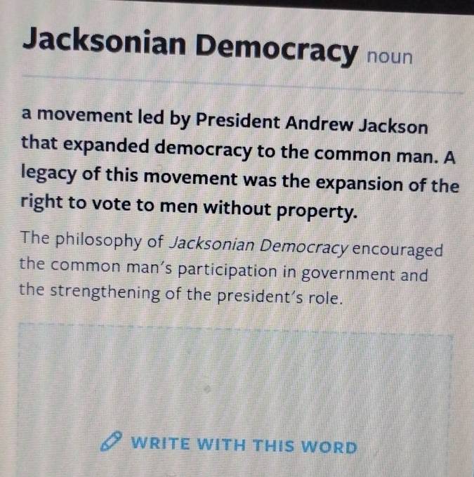 Jacksonian Democracy noun 
a movement led by President Andrew Jackson 
that expanded democracy to the common man. A 
legacy of this movement was the expansion of the 
right to vote to men without property. 
The philosophy of Jacksonian Democracy encouraged 
the common man’s participation in government and 
the strengthening of the president’s role. 
WRITE WITH THIS WORD