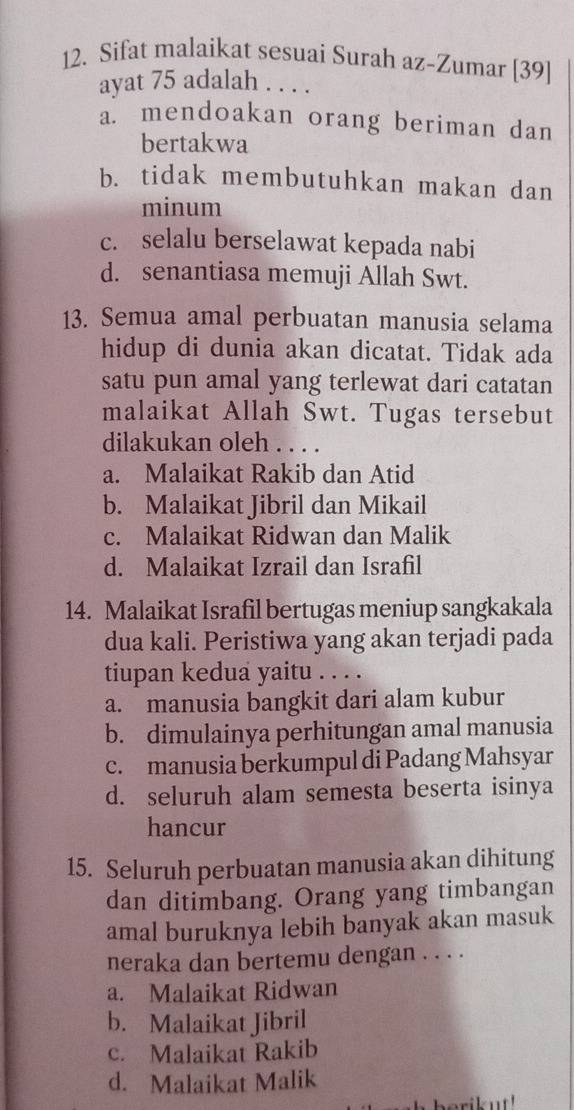 Sifat malaikat sesuai Surah az-Zumar [39]
ayat 75 adalah . . . .
a. mendoakan orang beriman dan
bertakwa
b. tidak membutuhkan makan dan
minum
c. selalu berselawat kepada nabi
d. senantiasa memuji Allah Swt.
13. Semua amal perbuatan manusia selama
hidup di dunia akan dicatat. Tidak ada
satu pun amal yang terlewat dari catatan
malaikat Allah Swt. Tugas tersebut
dilakukan oleh . . . .
a. Malaikat Rakib dan Atid
b. Malaikat Jibril dan Mikail
c. Malaikat Ridwan dan Malik
d. Malaikat Izrail dan Israfil
14. Malaikat Israfil bertugas meniup sangkakala
dua kali. Peristiwa yang akan terjadi pada
tiupan kedua yaitu . . . .
a. manusia bangkit dari alam kubur
b. dimulainya perhitungan amal manusia
c. manusia berkumpul di Padang Mahsyar
d. seluruh alam semesta beserta isinya
hancur
15. Seluruh perbuatan manusia akan dihitung
dan ditimbang. Orang yang timbangan
amal buruknya lebih banyak akan masuk
neraka dan bertemu dengan . . . .
a. Malaikat Ridwan
b. Malaikat Jibril
c. Malaikat Rakib
d. Malaikat Malik
erik ut !