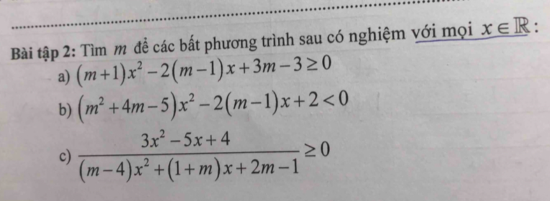 Bài tập 2: Tìm m để các bất phương trình sau có nghiệm với mọi x∈ R. 
a) (m+1)x^2-2(m-1)x+3m-3≥ 0
b) (m^2+4m-5)x^2-2(m-1)x+2<0</tex> 
c)  (3x^2-5x+4)/(m-4)x^2+(1+m)x+2m-1 ≥ 0