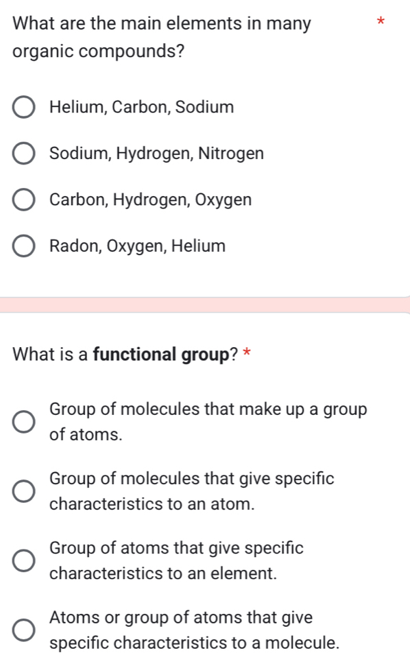 What are the main elements in many *
organic compounds?
Helium, Carbon, Sodium
Sodium, Hydrogen, Nitrogen
Carbon, Hydrogen, Oxygen
Radon, Oxygen, Helium
What is a functional group? *
Group of molecules that make up a group
of atoms.
Group of molecules that give specific
characteristics to an atom.
Group of atoms that give specific
characteristics to an element.
Atoms or group of atoms that give
specific characteristics to a molecule.