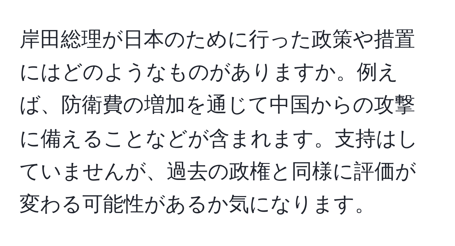 岸田総理が日本のために行った政策や措置にはどのようなものがありますか。例えば、防衛費の増加を通じて中国からの攻撃に備えることなどが含まれます。支持はしていませんが、過去の政権と同様に評価が変わる可能性があるか気になります。