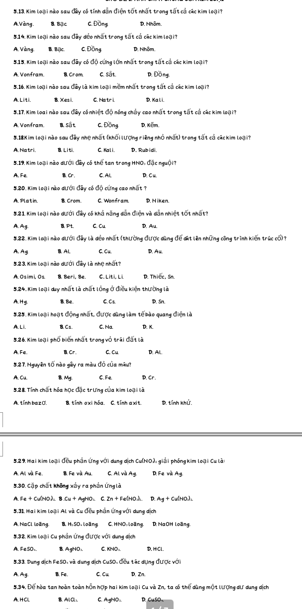 Kim loại nào sau đây có tính dẫn điện tốt nhất trong tất cả các kim loại?
A.Vàng. B. Bậc C. Đồng D. Nhôm.
5.14. Kim loại nào sau đây dẻo nhất trong tất cả các kim loại?
A. Vàng. B. Bậc. C. Đồng D. Nhôm.
5.15. Kim loại nào sau đây có độ cứng lớn nhất trong tất cả các kim loại?
A. Vonfram. B. Crom. C. Sät. D. Đồng.
5.16. Kim loại nào sau đây là kim loại mềm nhất trong tất cả các kim loại?
A. Liti. B. Xesi. C. Hatr i. D. Ka l i.
5.17. Kim loai nào sau đây có nhiệt độ nóng chảy cao nhất trong tất cả các kim loại?
A. Vonfram. B. Sät. C. Đồng D. Kẽm.
5.18 Kim loại nào sau đây nhệ nhất (khối lượng riêng nhỏ nhất) trong tất cả cáckim loại?
A. Natri B. Liti. C. Kali. D. Rubidi.
5.19. Kim loại nào dưới đây có thể tan trong HNO: đặc nguội?
A. Fe. B. Cr. C. AL. D. C u.
5.20. Kim loại nào dưới đây có độ cứng cao nhất ?
A. Platin. B. Crom. C. Wonfram. D. Niken.
5.21 Kim loại nào dưới đây có khả năng dẫn điện và dẫn nhiệt tốt nhất?
A.Ag. B. Pt. C. Cu D. Au.
5.22. Kim loại nào dưới đây là deo nhất (thường được dùng để ct lên những công trình kiến trúc cổ)?
A. Ag B.Al. C. Cu. D. Au.
5.23. Kim loại nào dưới đây là nhẹ nhất?
A. O s im i, Os. B. Beri, Be. C. Liti, Li. D. Thiếc, Sn.
5.24. Kim loại duy nhất là chất lỏng ở điều kiện thường là
A.Hg. B. Be. C. C s. D. Sn.
5.25. Kim loại hoạt động nhất, được dùng làm tế bào quang điện là
A.L i. B. C s . C. Na. D. K.
5.26. Kim loại phổ biến nhất trong vỏ trái đất là
A. Fe. B. Cr. C. Cu D. Al.
5.27. Nguyên tố nào gây ra màu đỏ của máu?
A. Cu. B. Mg. C.Fe. D. Cr.
5,28. Tính chất hóa học đặc trưng của kim loại là
A. tính ba z O. B. tính oxi hóa. C. tính axit. D. tính khử.
5.29. Hai kim loại đều phần Ứng với dung dịch Cu(NO)₂ giải phóng kim loại Cu là:
A. Al và Fe. B. Fe và Au. C. Al và Ag. D. Fe và Ag.
5.30. Cặp chất không xảy ra phần Ứng là
A. Fe + Cu(NO₃)₂ B .Cu + AgNO₃. C. Zn + Fe(NO₃)₂. D. Ag + Cu(NO₃)₂.
5.31. Hai kim loại Al và Cu đều phần Ứng với dung dịch
A.NaCl loãng. B. H₂SO₄ loāng. C. HNO loãng. D. NaOH loãng.
5.32. Kim loại Cu phần Ứng được với dung dịch
A. FeSO₄. B. AgNO₃ C. KNO₃. D. HCl.
5.33. Dung dịch FeSO, và dung dịch CuSO, đều tác dụng được với
A. Ag. B. Fe. C. Cu D. Zn.
5.34. Để hòa tan hoàn toàn hỗn hợp hai kim loại Cu và Zn, ta có thể dùng một lượng dư dung dịch
A. H Cl. B. 4(a C. AgNO₃. D. CuSO