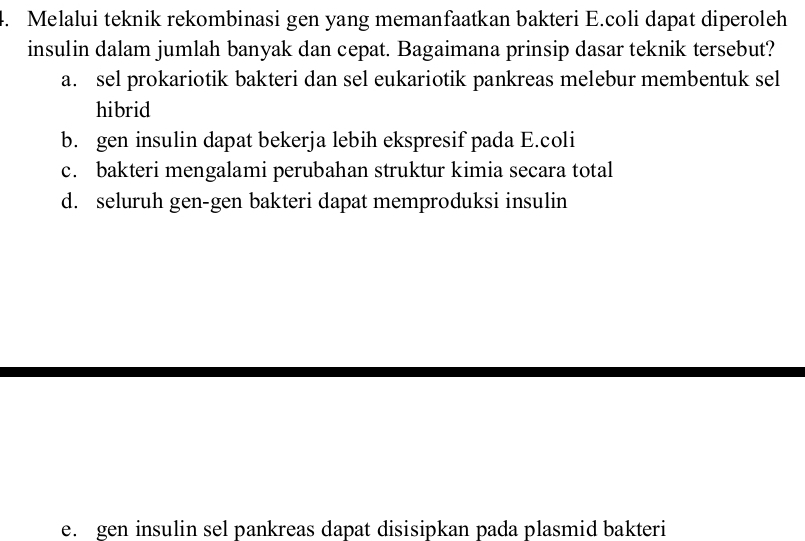 Melalui teknik rekombinasi gen yang memanfaatkan bakteri E.coli dapat diperoleh
insulin dalam jumlah banyak dan cepat. Bagaimana prinsip dasar teknik tersebut?
a. sel prokariotik bakteri dan sel eukariotik pankreas melebur membentuk sel
hibrid
b. gen insulin dapat bekerja lebih ekspresif pada E.coli
c. bakteri mengalami perubahan struktur kimia secara total
d. seluruh gen-gen bakteri dapat memproduksi insulin
e. gen insulin sel pankreas dapat disisipkan pada plasmid bakteri