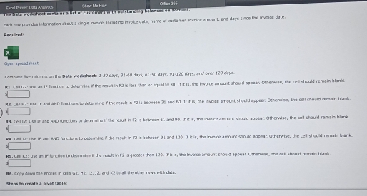 Excel Primer Cata Analylics Show Me How Orica 365 
The Daks wossheet comais a list of rustamers with ocestandiy balances on accosal. 
Bath rew providea information about a single imvsice, including inveice date, name o^t cuslamer, invoise amount, and days since the invoice date. 
Required: 
x 
Open spreadsa cet 
Complets live columes on the Bea worksheet: 1-30 days, 31-60 days, 61-90 days, 91-120 days, and over 120 days
MK. Cell G2: Use an IF fanction to detemine if the result in F2 is less than or equal to 30. If it is, the invoice amount should appear. Otherwise, the cell should remain blank 
R2. Cell H2: Use IF and AND functions to debermine if the resul in F2 is between 35 and B0. If it is, the invoice amoust should appear. Otherwise, the cell should remain blank 
N3: Cell (2: Use If and AND functions to determine if the result in F2 is between 61 and 90. If it is, the invaice amount should appear. Otherwise, the cell should remain blank. 
#4. Cell J2: Use IF and AND functions to determise if the result in P2 is between 91 and 120. If it is, the invakce amount should appear. Otherwise, the cell should remain blank 
RS, Celi K2: Use as IF function to determise if the reault in F2 is greaer than 12D. If it is, the Invoice amount should appear. Otherwise, the cell should remain blank 
$ 
M: Copy down the entries in cells G2, H2, I2. 12, and K2 to all the other rows with data. 
Steps to create a pivor table: