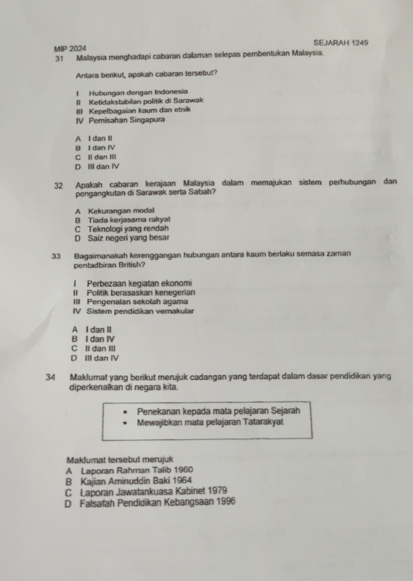 MIP 2024 SEJARAH 1249
31 Malaysia menghadapi cabaran dalaman selepas pembentukan Malaysia.
Antara berikut, apakah cabaran tersebut?
I Hubungan dengan Indonesia
II Ketidakstabilan politik di Sarawak
III Kepelbagaian kaum dan etnik
IV Pemisahan Singapura
A I dan II
B I dan IV
C Il dan III
D III dan IV
32 Apakah cabaran kerajaan Malaysia dalam memajukan sistem perhubungan dan
pengangkutan di Sarawak serta Sabah?
A Kekurangan modal
B Tiada kerjasama rakyat
C Teknologi yang rendah
D Saiz negeri yang besar
33 Bagaimanakah kerenggangan hubungan antara kaum berlaku semasa zaman
pentadbiran British?
I Perbezaan keqiatan ekonomi
II Politik berasaskan kenegerian
III Pengenalan sekolah agama
IV Sistem pendidikan vernakular
A I dan II
B I dan IV
C II dan III
D III dan IV
34 Maklumat yang berikut merujuk cadangan yang terdapat dalam dasar pendidikan yang
diperkenalkan di negara kita.
Penekanan kepada mata pelajaran Sejarah
Mewajibkan mata pelajaran Tatarakyat
Maklumat tersebut merujuk
A Laporan Rahman Talib 1960
B Kajian Aminuddin Baki 1964
C Laporan Jawatankuasa Kabinet 1979
D Faisafah Pendidikan Kebangsaan 1996