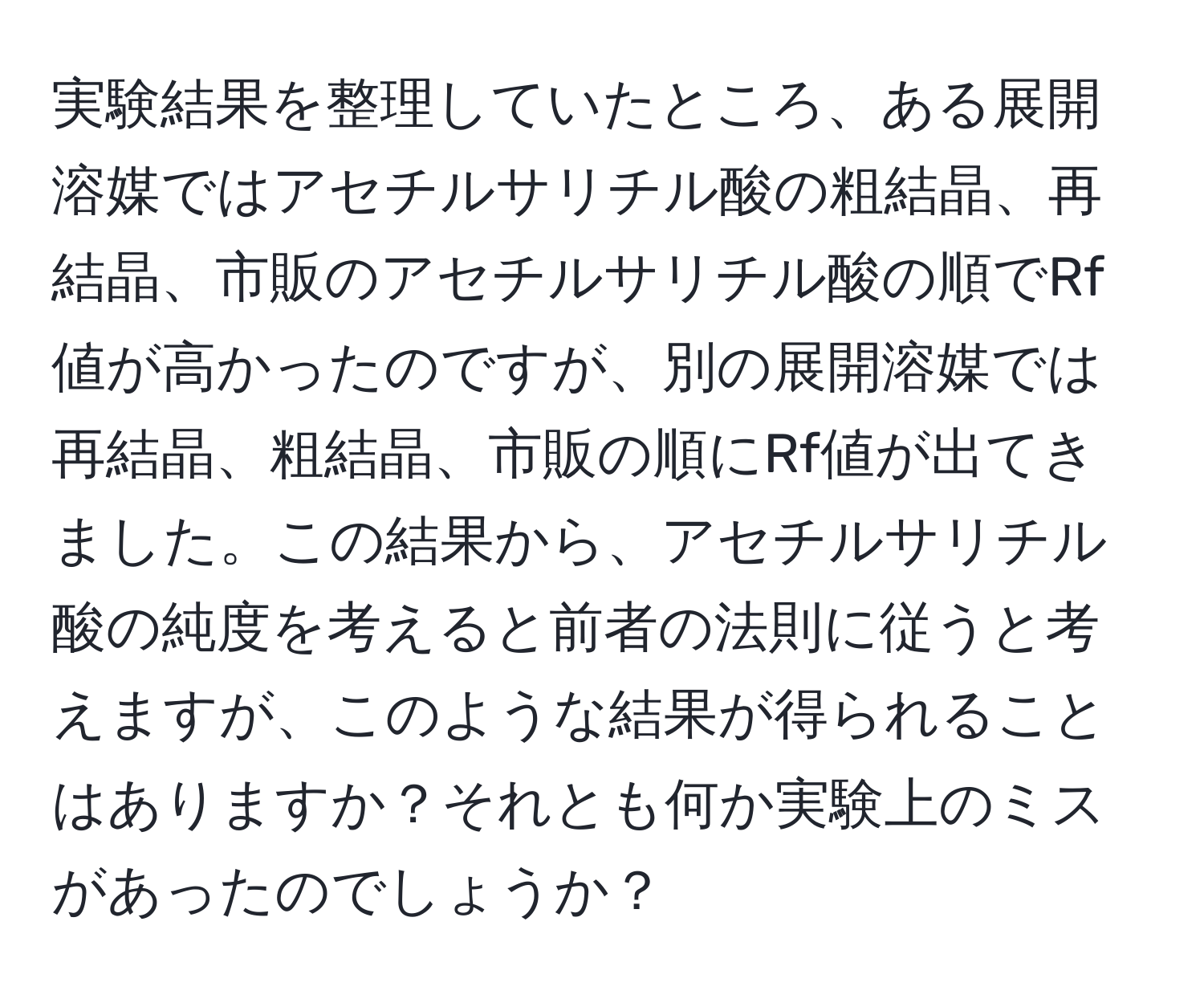 実験結果を整理していたところ、ある展開溶媒ではアセチルサリチル酸の粗結晶、再結晶、市販のアセチルサリチル酸の順でRf値が高かったのですが、別の展開溶媒では再結晶、粗結晶、市販の順にRf値が出てきました。この結果から、アセチルサリチル酸の純度を考えると前者の法則に従うと考えますが、このような結果が得られることはありますか？それとも何か実験上のミスがあったのでしょうか？