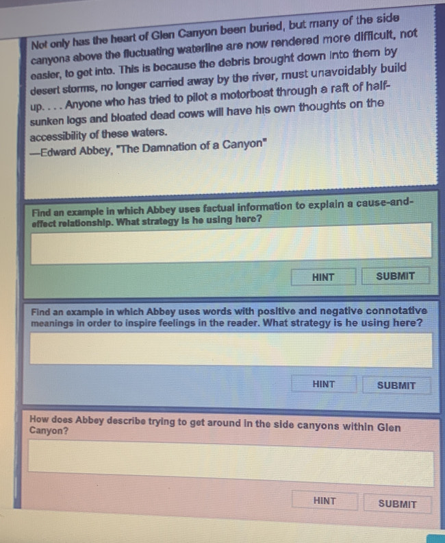 Not only has the heart of Glen Canyon been buried, but many of the side 
canyons above the fluctuating waterline are now rendered more difficult, not 
easier, to get into. This is because the debris brought down into them by 
desert storms, no longer carried away by the river, must unavoidably build 
up. . . . Anyone who has tried to pilot a motorboat through a raft of half- 
sunken logs and bloated dead cows will have his own thoughts on the 
accessibility of these waters. 
—Edward Abbey, "The Damnation of a Canyon" 
Find an example in which Abbey uses factual information to explain a cause-and- 
effect relationship. What strategy is he using here? 
HINT SUBMIT 
Find an example in which Abbey uses words with positive and negative connotative 
meanings in order to inspire feelings in the reader. What strategy is he using here? 
HINT SUBMIT 
How does Abbey describe trying to get around in the side canyons within Glen 
Canyon? 
HINT SUBMIT