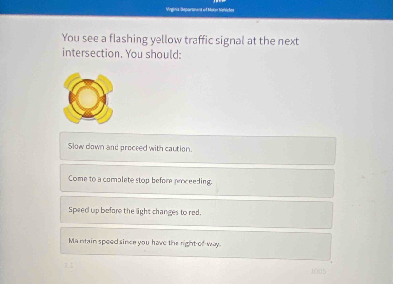 Virginia Department of Motor Vehicles
You see a flashing yellow traffic signal at the next
intersection. You should:
Slow down and proceed with caution.
Come to a complete stop before proceeding.
Speed up before the light changes to red.
Maintain speed since you have the right-of-way.
1005