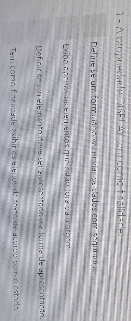 A propriedade DISPLAY tem como finalidade. 
Define se um formulário vai enviar os dados com segurança. 
Exibe apenas os elementos que estão fora da margem. 
Definir se um elemento deve ser apresentado e a forma de apresentação. 
Tem como finalidade exibir os efeitos de texto de acordo com o estado.