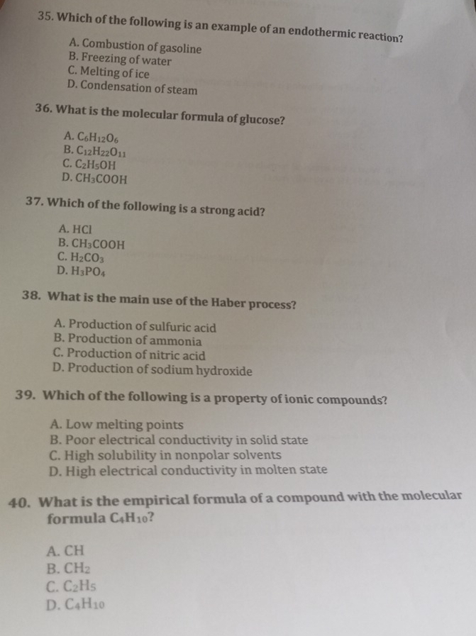 Which of the following is an example of an endothermic reaction?
A. Combustion of gasoline
B. Freezing of water
C. Melting of ice
D. Condensation of steam
36. What is the molecular formula of glucose?
A. C_6H_12O_6
B. C_12H_22O_11
C. C_2H_5OH
D. CH_3COOH
37. Which of the following is a strong acid?
A. HCl
B. CH_3COOH
C. H_2CO_3
D. H_3PO_4
38. What is the main use of the Haber process?
A. Production of sulfuric acid
B. Production of ammonia
C. Production of nitric acid
D. Production of sodium hydroxide
39. Which of the following is a property of ionic compounds?
A. Low melting points
B. Poor electrical conductivity in solid state
C. High solubility in nonpolar solvents
D. High electrical conductivity in molten state
40. What is the empirical formula of a compound with the molecular
formula C_4H_10 2
A. CH
B. CH_2
C. C_2H_5
D. C_4H_10