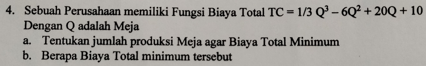 Sebuah Perusahaan memiliki Fungsi Biaya Total TC=1/3Q^3-6Q^2+20Q+10
Dengan Q adalah Meja 
a. Tentukan jumlah produksi Meja agar Biaya Total Minimum 
b. Berapa Biaya Total minimum tersebut