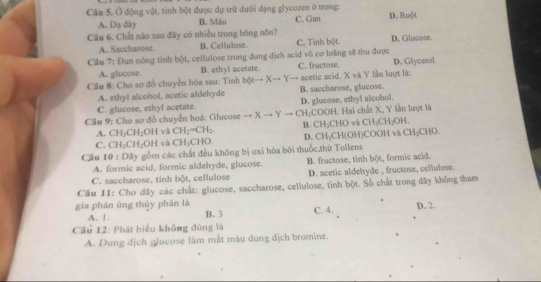 Ở động vật, tinh bột được dự trữ dưới dạng glycozen ở trong:
A. Dạ dày B. Máu C. Gan
D. Ruột
Câu 6. Chất nào sau đây có nhiều trong bông nõn?
A. Saccharose. B. Cellulose. C. Tinh bột.
D. Glucose.
Câu 7: Đun nóng tinh bột, cellulose trong dung dịch acid vô cơ loãng sẽ thu được
A. glucose. B. ethyl acetate. C. fructose. D. Glycerol
Câu 8: Cho sơ đồ chuyển hóa sau: Tinh bột to Xto Yto acetic acid. X và Y lần lượt là:
A. ethyl alcohol, acetic aldehyde B. saccharose, glucose.
C. glucose, ethyl acetate. D. glucose, ethyl alcohol.
Câu 9: Cho sơ đồ chuyển hoá: Glucose → Xto Yto CH_3 COOH. Hai chất X, Y lần lượt là
B.
A. CH_3CH_2OH và CH_2=CH_2. CH_3CHC và CH_3CH_2OH.
D. CH_3CF
C. CH_3CH_2OH và CH_3CHO. l(OH)COOH và CH_3C HO
Câu 10 : Dãy gồm các chất đều không bị oxi hóa bởi thuốc.thử Tollens
A. formic acid, formic aldehyde, glucose. B. fructose, tinh bột, formic acid.
C. saccharose, tinh bột, cellulose D. acetic aldehyde , fructose, cellulose.
Câu 11: Cho dãy các chất: glucose, saccharose, cellulose, tinh bột. Số chất trong dãy không tham
gia phản ứng thủy phân là D. 2.
A. 1. B. 3 C. 4.
Câu 12: Phát biểu không đúng là
A. Dung dịch glucose làm mất màu dung dịch bromine.