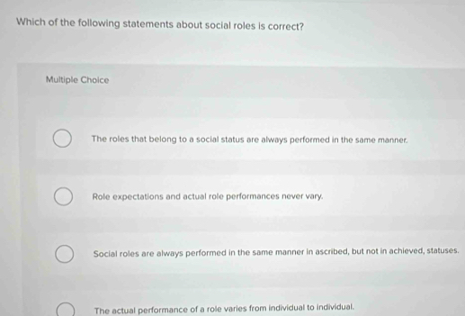 Which of the following statements about social roles is correct?
Multiple Choice
The roles that belong to a social status are always performed in the same manner.
Role expectations and actual role performances never vary.
Social roles are always performed in the same manner in ascribed, but not in achieved, statuses.
The actual performance of a role varies from individual to individual.