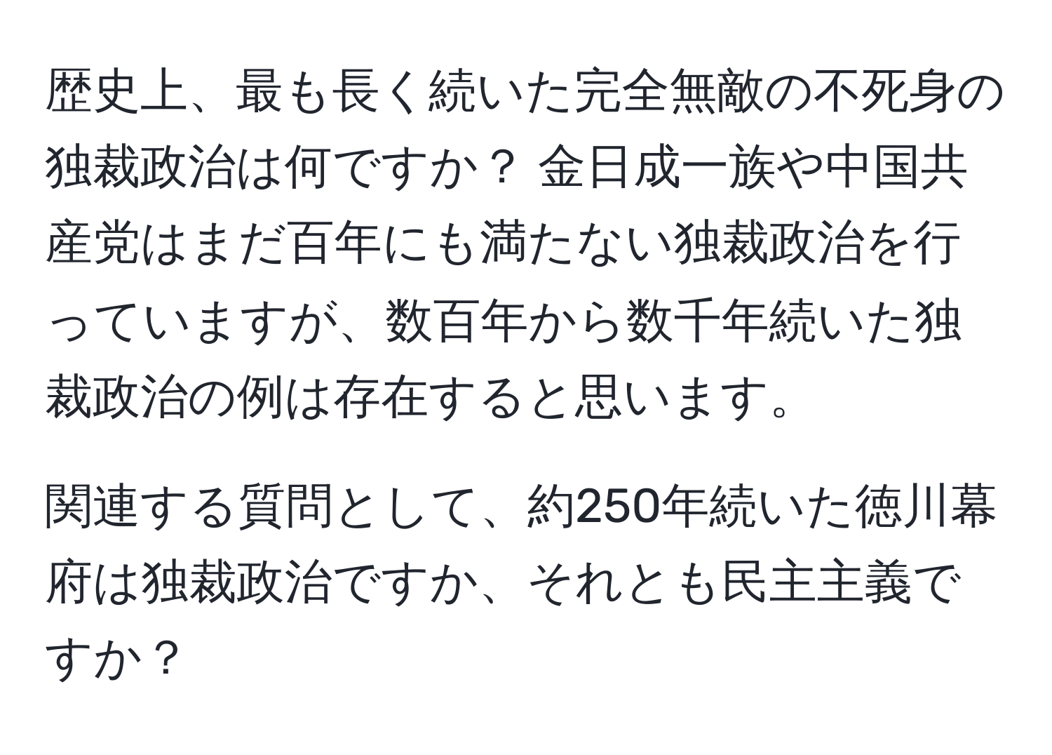 歴史上、最も長く続いた完全無敵の不死身の独裁政治は何ですか？ 金日成一族や中国共産党はまだ百年にも満たない独裁政治を行っていますが、数百年から数千年続いた独裁政治の例は存在すると思います。 

関連する質問として、約250年続いた徳川幕府は独裁政治ですか、それとも民主主義ですか？