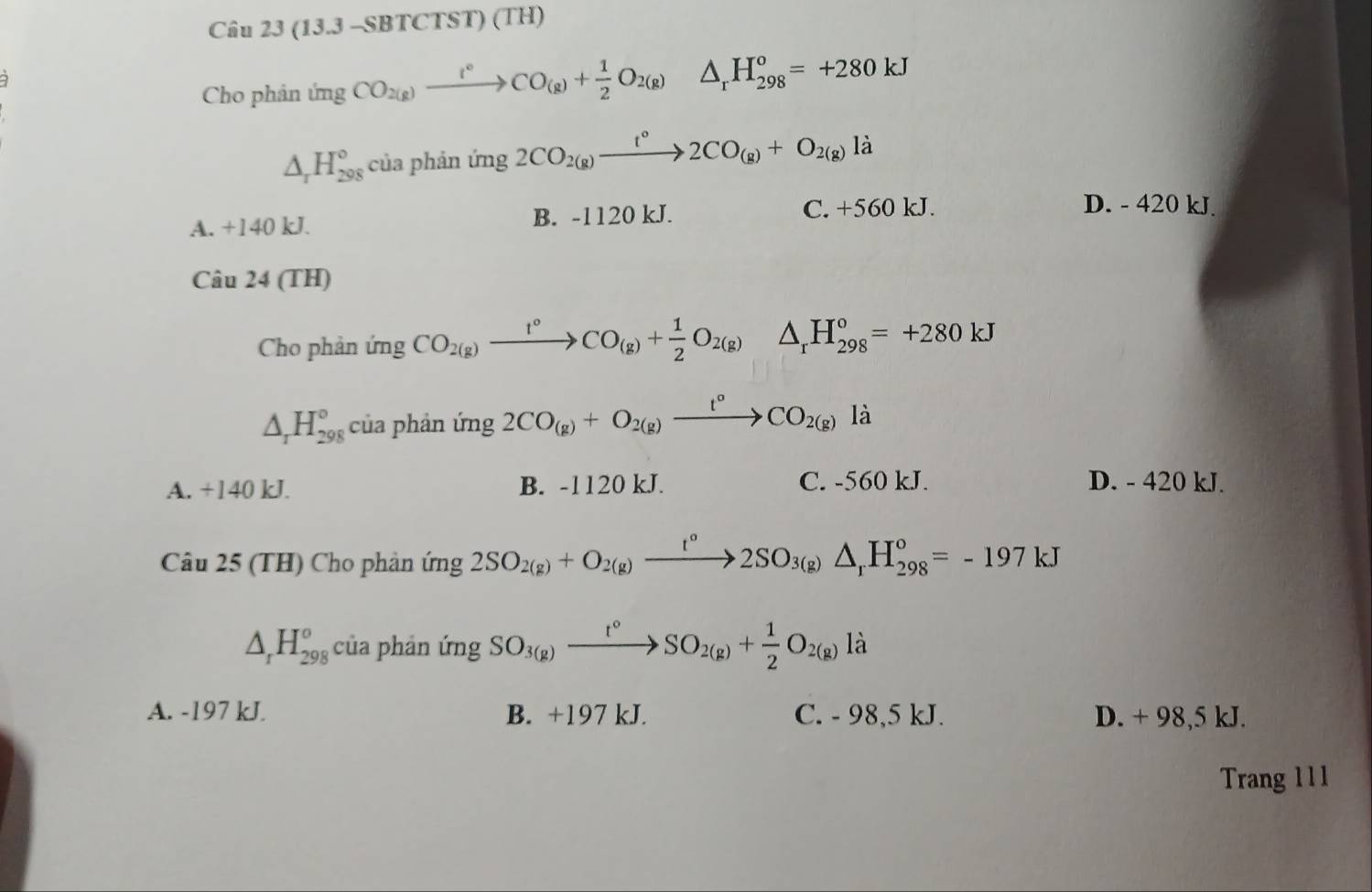 Câu 23(13.3-SBTCTST)(TH) 
Cho phinimgCO_2(g)xrightarrow t°CO_(g)+ 1/2 O_2(g) △ _rH_(298)^o=+280kJ
△ _rH_(298)° của phản ứng 2CO_2(g)xrightarrow t°2CO_(g)+O_2(g)li
A. +140 kJ. B. -1120 kJ.
C. +560 kJ. D. - 420 kJ.
Câu 24 (TH)
Cho phản ứng CO_2(g)xrightarrow f°CO_(g)+ 1/2 O_2(g)△ _rH_(298)^o=+280kJ
△ _rH_(298)° của phản ứng 2CO_(g)+O_2(g)xrightarrow t°CO_2(g)li
A. +140 kJ. B. -1120 kJ. C. -560 kJ. D. - 420 kJ.
Câu 25 (TH) Cho phản ứng 2SO_2(g)+O_2(g)xrightarrow t°2SO_3(g)△ _rH_(298)°=-197kJ
△ _rH_(298)^o của phản ứng SO_3(g)xrightarrow t°SO_2(g)+ 1/2 O_2(g)li
A. -197 kJ. B. +197 kJ. C. - 98,5 kJ. D. + 98,5 kJ.
Trang 111