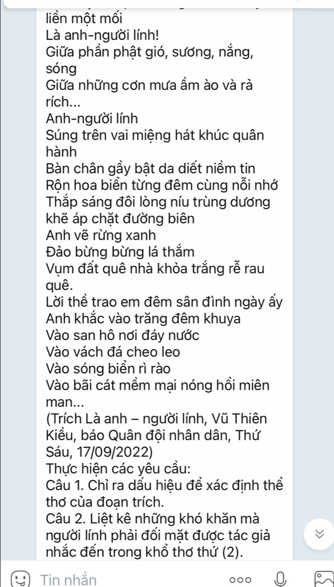 liền một mối 
Là anh-người lính! 
Giữa phần phật gió, sương, nắng, 
sóng 
Giữa những cơn mưa ầm ào và rả 
rích... 
Anh-người lính 
Súng trên vai miệng hát khúc quân 
hành 
Bàn chân gầy bật da diết niềm tin 
Rộn hoa biển từng đêm cùng nỗi nhớ 
Thắp sáng đôi lòng níu trùng dương 
khẽ áp chặt đường biên 
Anh vẽ rừng xanh 
Đảo bừng bừng lá thắm 
Vụm đất quê nhà khỏa trắng rễ rau 
quê. 
Lời thề trao em đêm sân đình ngày ấy 
Anh khắc vào trăng đêm khuya 
Vào san hô nơi đáy nước 
Vào vách đá cheo leo 
Vào sóng biển rì rào 
Vào bãi cát mềm mại nóng hồi miên 
man... 
(Trích Là anh - người lính, Vũ Thiên 
Kiều, báo Quân đội nhân dân, Thứ 
Sáu, 17/09/2022) 
Thực hiện các yêu cầu: 
Câu 1. Chỉ ra dấu hiệu để xác định thể 
thơ của đoạn trích. 
Câu 2. Liệt kê những khó khăn mà 
người lính phải đối mặt được tác giả 
nhắc đến trong khổ thơ thứ (2). 
Tin nhắn