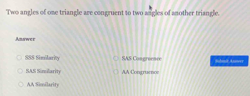 Two angles of one triangle are congruent to two angles of another triangle.
Answer
SSS Similarity SAS Congruence Submit Answer
SAS Similarity AA Congruence
AA Similarity